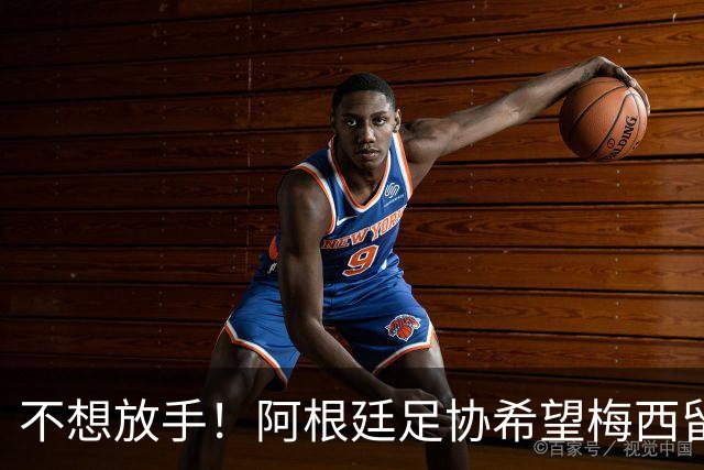 不想放手！阿根廷足协希望梅西留队到2028：梅西正纠结最终决定