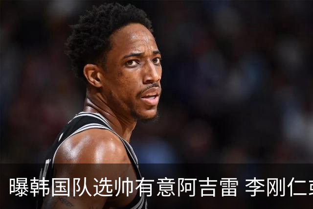 曝韩国队选帅有意阿吉雷 李刚仁或出面与恩师沟通