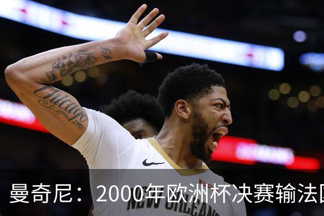 曼奇尼：2000年欧洲杯决赛输法国是沉重打击，至今仍让我痛苦