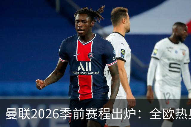 曼联2026季前赛程出炉：全欧热身，8月22日英超首轮客战赫尔城