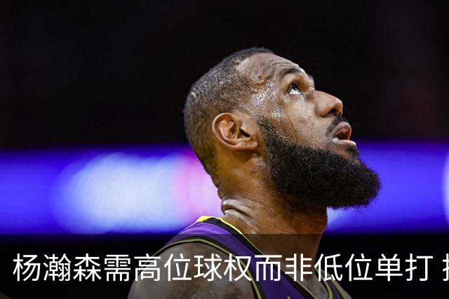 杨瀚森需高位球权而非低位单打 搭配有终结能力与空切意识的后场