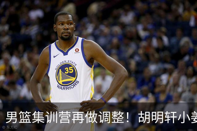 男篮集训营再做调整！胡明轩小姜等5人离队，增补曾凡博+深圳双子星，NBA内线将归队！