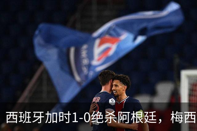 西班牙加时1-0绝杀阿根廷，梅西世界杯两连冠梦碎，特朗普观战遭狂嘘