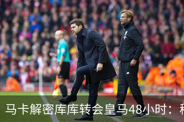 马卡解密库库转会皇马48小时：穆帅点名非他不买，亲自打电话说服