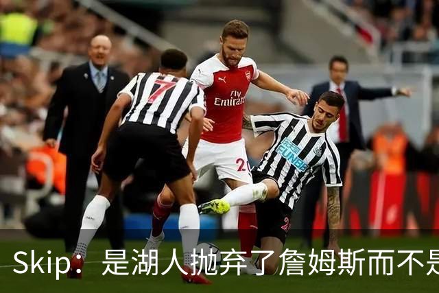 Skip：是湖人抛弃了詹姆斯而不是反过来 湖人曾拒绝续约詹姆斯